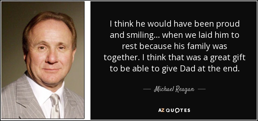 I think he would have been proud and smiling... when we laid him to rest because his family was together. I think that was a great gift to be able to give Dad at the end. - Michael Reagan