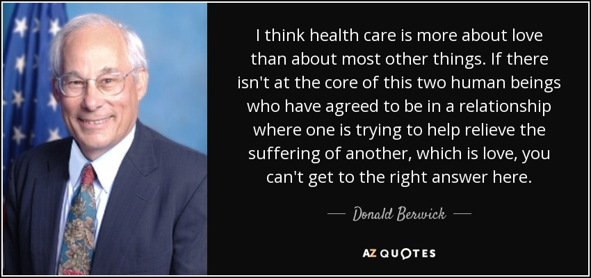 I think health care is more about love than about most other things. If there isn't at the core of this two human beings who have agreed to be in a relationship where one is trying to help relieve the suffering of another, which is love, you can't get to the right answer here. - Donald Berwick