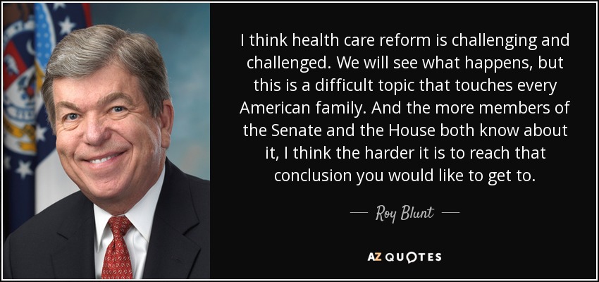 I think health care reform is challenging and challenged. We will see what happens, but this is a difficult topic that touches every American family. And the more members of the Senate and the House both know about it, I think the harder it is to reach that conclusion you would like to get to. - Roy Blunt