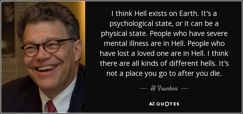 I think Hell exists on Earth. It's a psychological state, or it can be a physical state. People who have severe mental illness are in Hell. People who have lost a loved one are in Hell. I think there are all kinds of different hells. It's not a place you go to after you die. - Al Franken
