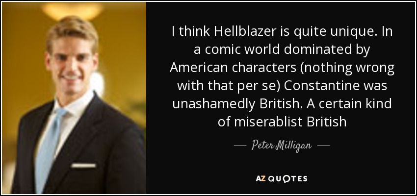 I think Hellblazer is quite unique. In a comic world dominated by American characters (nothing wrong with that per se) Constantine was unashamedly British. A certain kind of miserablist British - Peter Milligan