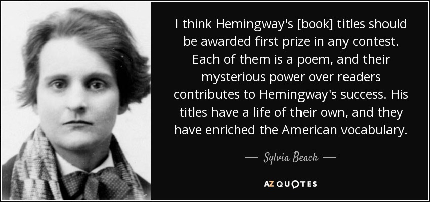 I think Hemingway's [book] titles should be awarded first prize in any contest. Each of them is a poem, and their mysterious power over readers contributes to Hemingway's success. His titles have a life of their own, and they have enriched the American vocabulary. - Sylvia Beach