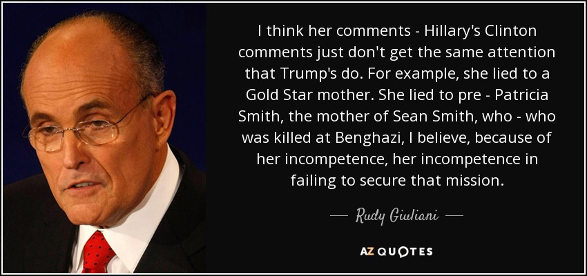I think her comments - Hillary's Clinton comments just don't get the same attention that Trump's do. For example, she lied to a Gold Star mother. She lied to pre - Patricia Smith, the mother of Sean Smith, who - who was killed at Benghazi, I believe, because of her incompetence, her incompetence in failing to secure that mission. - Rudy Giuliani