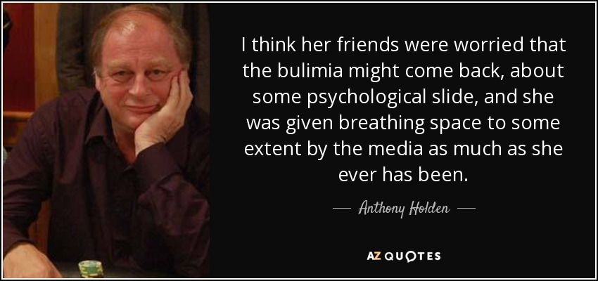 I think her friends were worried that the bulimia might come back, about some psychological slide, and she was given breathing space to some extent by the media as much as she ever has been. - Anthony Holden