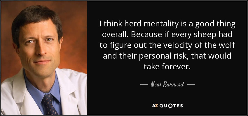 I think herd mentality is a good thing overall. Because if every sheep had to figure out the velocity of the wolf and their personal risk, that would take forever. - Neal Barnard
