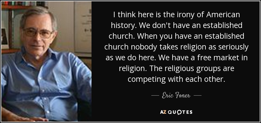 I think here is the irony of American history. We don't have an established church. When you have an established church nobody takes religion as seriously as we do here. We have a free market in religion. The religious groups are competing with each other. - Eric Foner