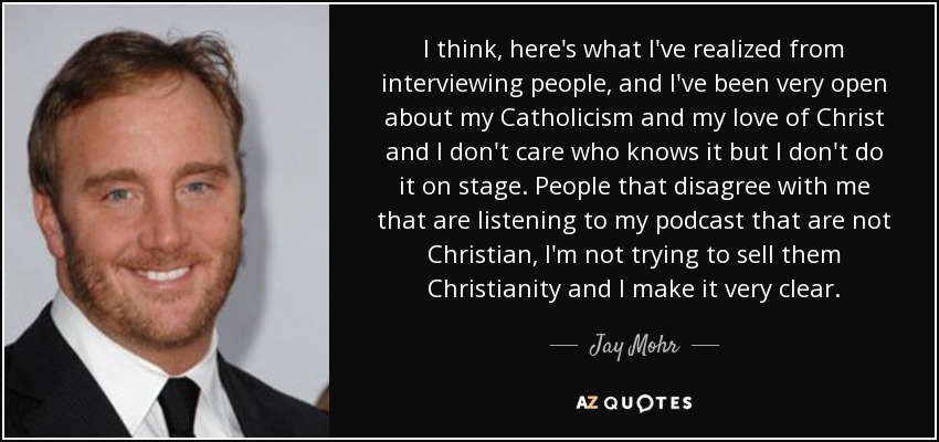 I think, here's what I've realized from interviewing people, and I've been very open about my Catholicism and my love of Christ and I don't care who knows it but I don't do it on stage. People that disagree with me that are listening to my podcast that are not Christian, I'm not trying to sell them Christianity and I make it very clear. - Jay Mohr