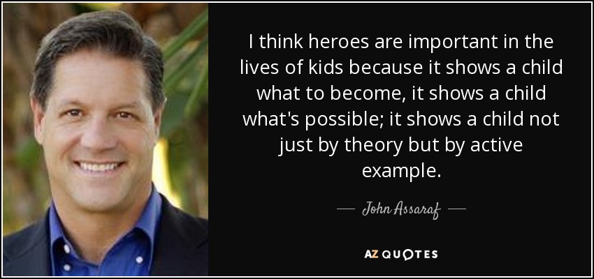 I think heroes are important in the lives of kids because it shows a child what to become, it shows a child what's possible; it shows a child not just by theory but by active example. - John Assaraf