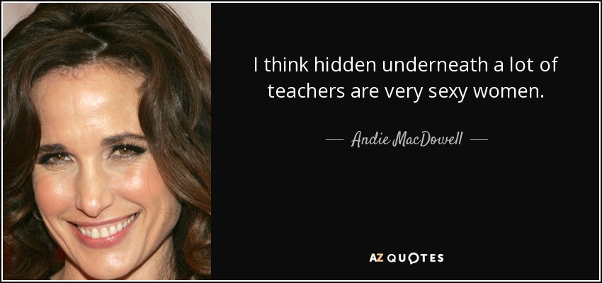 I think hidden underneath a lot of teachers are very sexy women. - Andie MacDowell