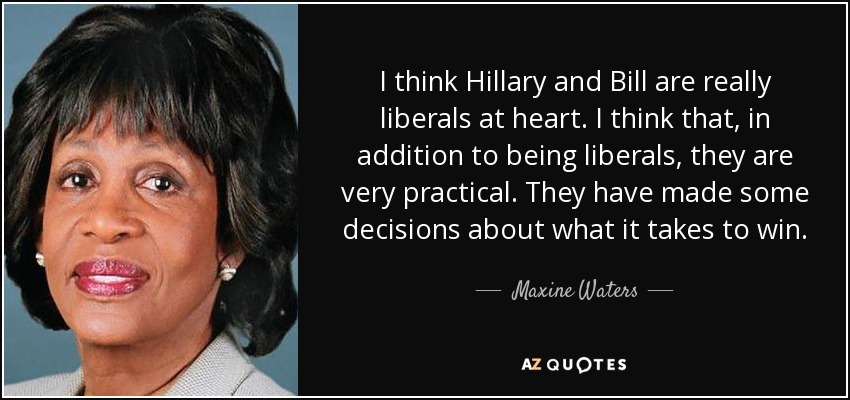 I think Hillary and Bill are really liberals at heart. I think that, in addition to being liberals, they are very practical. They have made some decisions about what it takes to win. - Maxine Waters