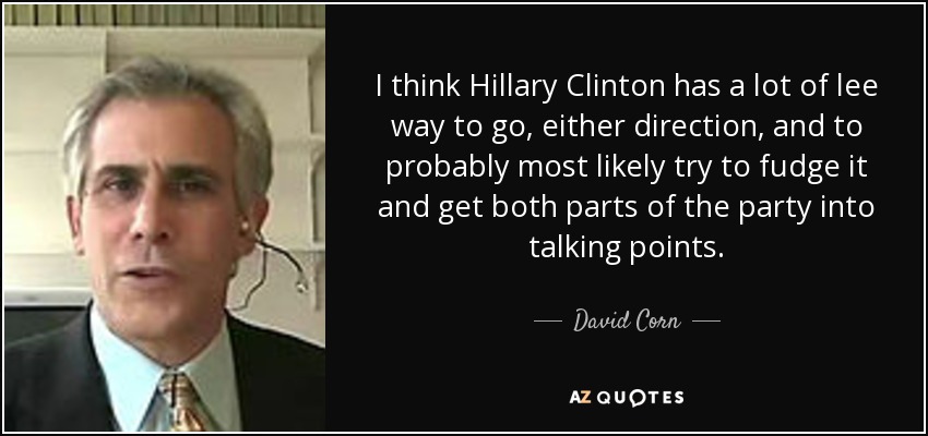 I think Hillary Clinton has a lot of lee way to go, either direction, and to probably most likely try to fudge it and get both parts of the party into talking points. - David Corn