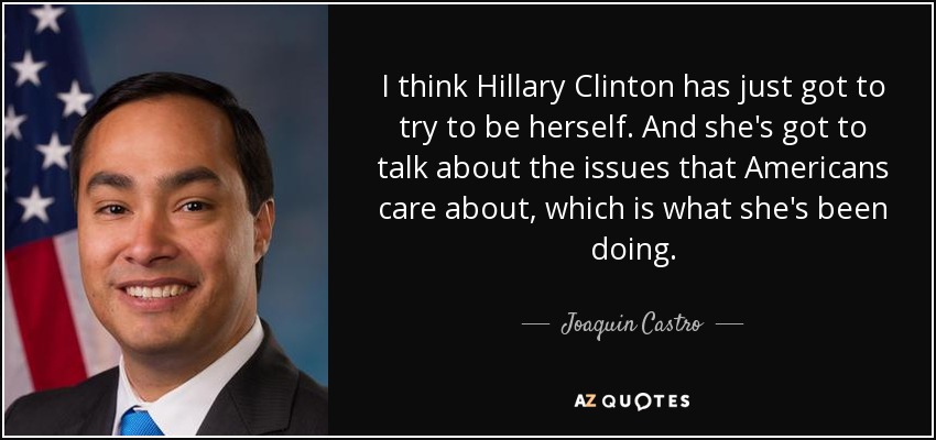 I think Hillary Clinton has just got to try to be herself. And she's got to talk about the issues that Americans care about, which is what she's been doing. - Joaquin Castro