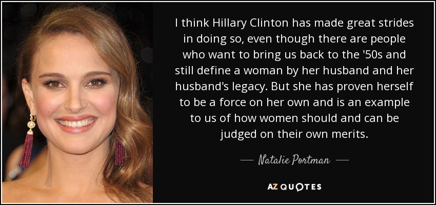 I think Hillary Clinton has made great strides in doing so, even though there are people who want to bring us back to the '50s and still define a woman by her husband and her husband's legacy. But she has proven herself to be a force on her own and is an example to us of how women should and can be judged on their own merits. - Natalie Portman