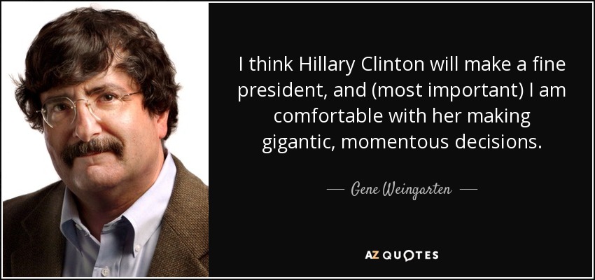 I think Hillary Clinton will make a fine president, and (most important) I am comfortable with her making gigantic, momentous decisions. - Gene Weingarten