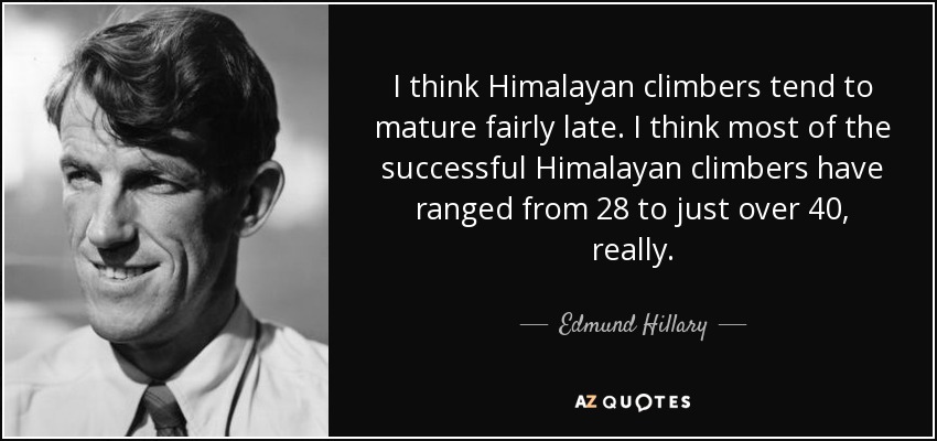 I think Himalayan climbers tend to mature fairly late. I think most of the successful Himalayan climbers have ranged from 28 to just over 40, really. - Edmund Hillary