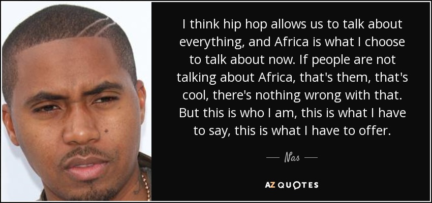 I think hip hop allows us to talk about everything, and Africa is what I choose to talk about now. If people are not talking about Africa, that's them, that's cool, there's nothing wrong with that. But this is who I am, this is what I have to say, this is what I have to offer. - Nas