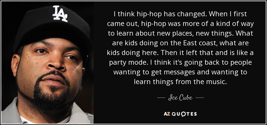 I think hip-hop has changed. When I first came out, hip-hop was more of a kind of way to learn about new places, new things. What are kids doing on the East coast, what are kids doing here. Then it left that and is like a party mode. I think it's going back to people wanting to get messages and wanting to learn things from the music. - Ice Cube