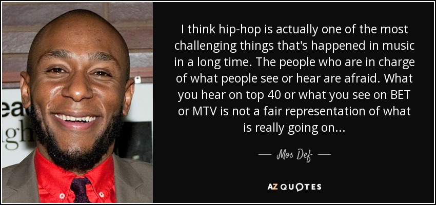 I think hip-hop is actually one of the most challenging things that's happened in music in a long time. The people who are in charge of what people see or hear are afraid. What you hear on top 40 or what you see on BET or MTV is not a fair representation of what is really going on... - Mos Def