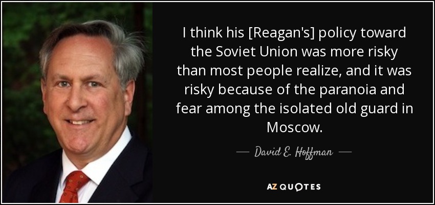 I think his [Reagan's] policy toward the Soviet Union was more risky than most people realize, and it was risky because of the paranoia and fear among the isolated old guard in Moscow. - David E. Hoffman