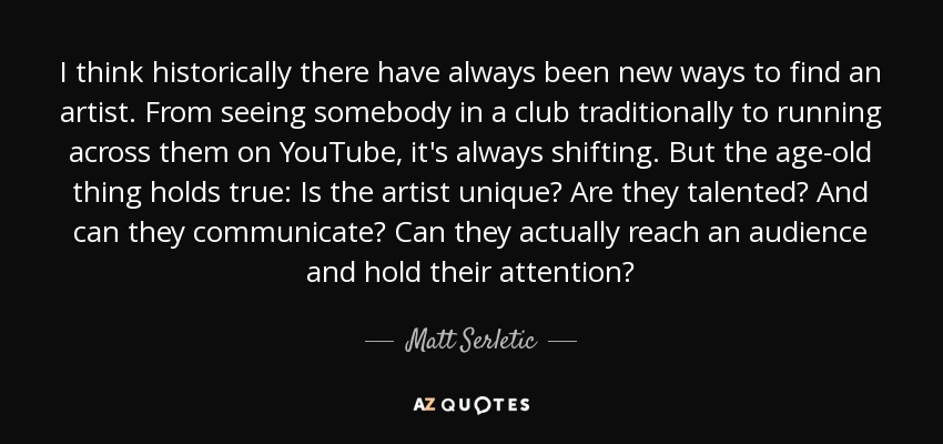 I think historically there have always been new ways to find an artist. From seeing somebody in a club traditionally to running across them on YouTube, it's always shifting. But the age-old thing holds true: Is the artist unique? Are they talented? And can they communicate? Can they actually reach an audience and hold their attention? - Matt Serletic