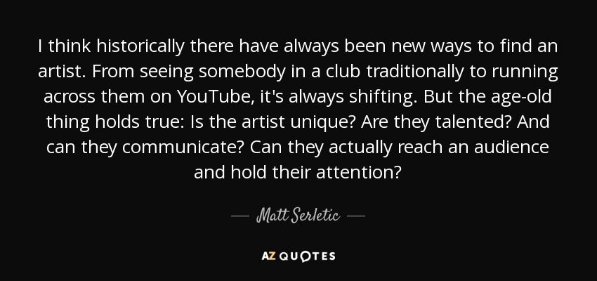 I think historically there have always been new ways to find an artist. From seeing somebody in a club traditionally to running across them on YouTube, it's always shifting. But the age-old thing holds true: Is the artist unique? Are they talented? And can they communicate? Can they actually reach an audience and hold their attention? - Matt Serletic