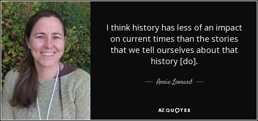 I think history has less of an impact on current times than the stories that we tell ourselves about that history [do]. - Annie Leonard