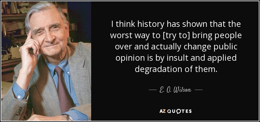 I think history has shown that the worst way to [try to] bring people over and actually change public opinion is by insult and applied degradation of them. - E. O. Wilson