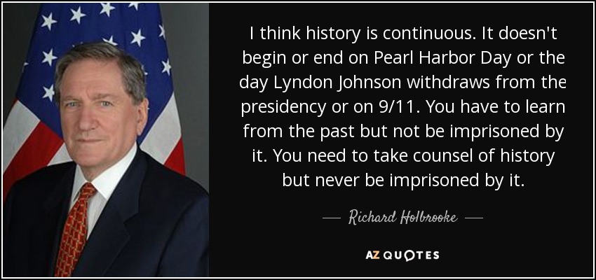 I think history is continuous. It doesn't begin or end on Pearl Harbor Day or the day Lyndon Johnson withdraws from the presidency or on 9/11. You have to learn from the past but not be imprisoned by it. You need to take counsel of history but never be imprisoned by it. - Richard Holbrooke