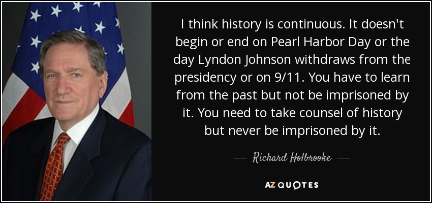 I think history is continuous. It doesn't begin or end on Pearl Harbor Day or the day Lyndon Johnson withdraws from the presidency or on 9/11. You have to learn from the past but not be imprisoned by it. You need to take counsel of history but never be imprisoned by it. - Richard Holbrooke