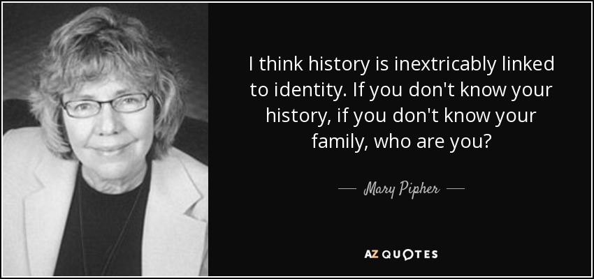 I think history is inextricably linked to identity. If you don't know your history, if you don't know your family, who are you? - Mary Pipher