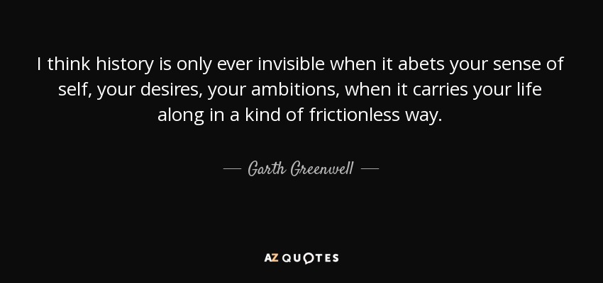 I think history is only ever invisible when it abets your sense of self, your desires, your ambitions, when it carries your life along in a kind of frictionless way. - Garth Greenwell