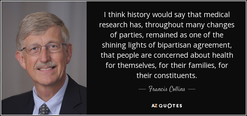 I think history would say that medical research has, throughout many changes of parties, remained as one of the shining lights of bipartisan agreement, that people are concerned about health for themselves, for their families, for their constituents. - Francis Collins