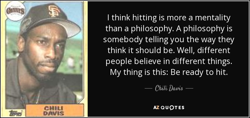I think hitting is more a mentality than a philosophy. A philosophy is somebody telling you the way they think it should be. Well, different people believe in different things. My thing is this: Be ready to hit. - Chili Davis