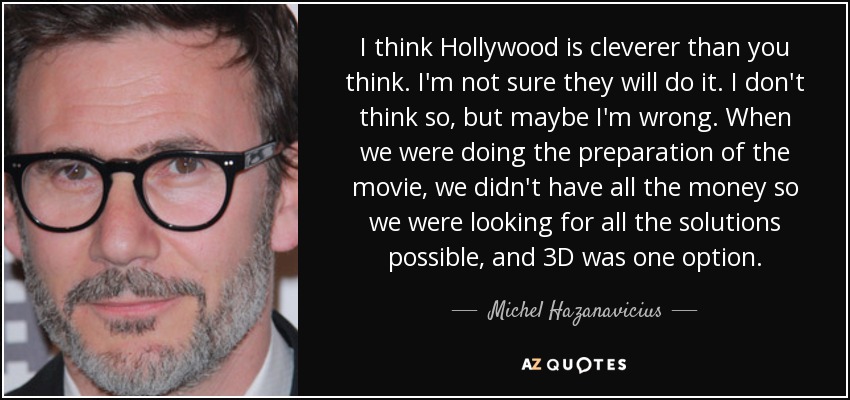 I think Hollywood is cleverer than you think. I'm not sure they will do it. I don't think so, but maybe I'm wrong. When we were doing the preparation of the movie, we didn't have all the money so we were looking for all the solutions possible, and 3D was one option. - Michel Hazanavicius