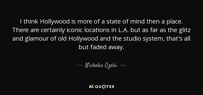 I think Hollywood is more of a state of mind then a place. There are certainly iconic locations in L.A. but as far as the glitz and glamour of old Hollywood and the studio system, that's all but faded away. - Nicholas Ozeki