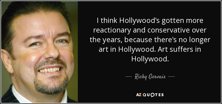 I think Hollywood's gotten more reactionary and conservative over the years, because there's no longer art in Hollywood. Art suffers in Hollywood. - Ricky Gervais