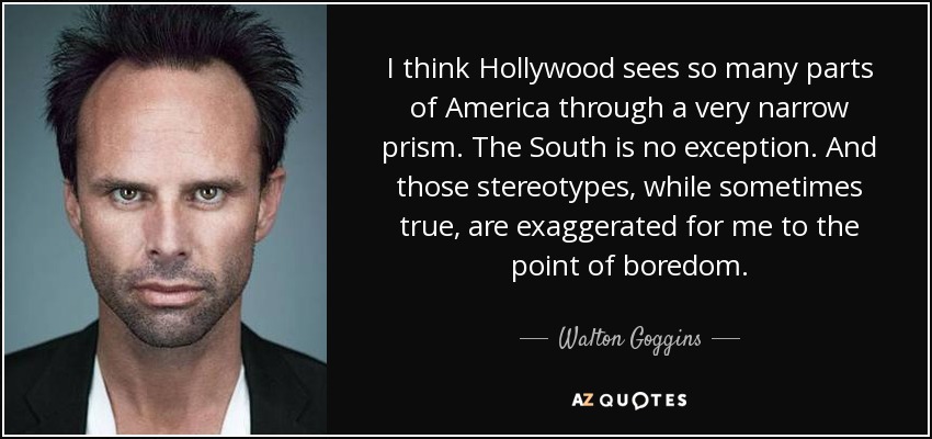 I think Hollywood sees so many parts of America through a very narrow prism. The South is no exception. And those stereotypes, while sometimes true, are exaggerated for me to the point of boredom. - Walton Goggins