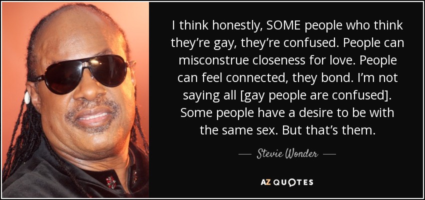 I think honestly, SOME people who think they’re gay, they’re confused. People can misconstrue closeness for love. People can feel connected, they bond. I’m not saying all [gay people are confused]. Some people have a desire to be with the same sex. But that’s them. - Stevie Wonder