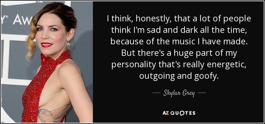 I think, honestly, that a lot of people think I'm sad and dark all the time, because of the music I have made. But there's a huge part of my personality that's really energetic, outgoing and goofy. - Skylar Grey