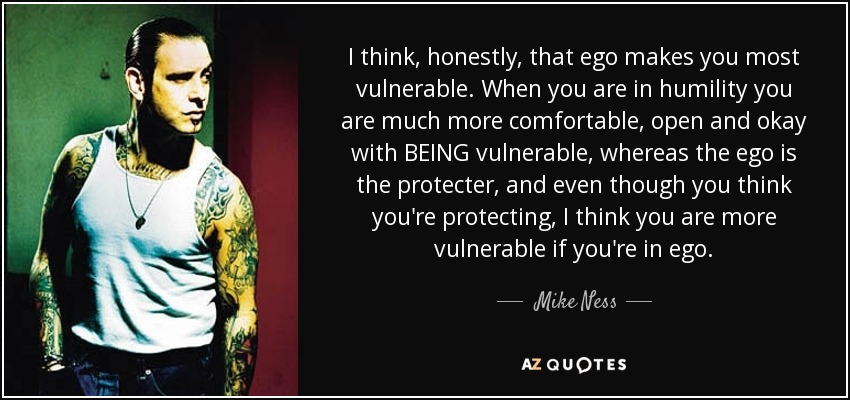 I think, honestly, that ego makes you most vulnerable. When you are in humility you are much more comfortable, open and okay with BEING vulnerable, whereas the ego is the protecter, and even though you think you're protecting, I think you are more vulnerable if you're in ego. - Mike Ness