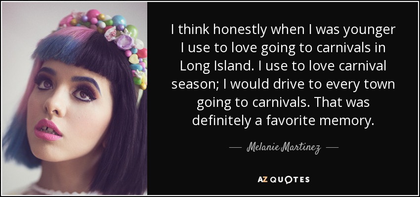 I think honestly when I was younger I use to love going to carnivals in Long Island. I use to love carnival season; I would drive to every town going to carnivals. That was definitely a favorite memory. - Melanie Martinez