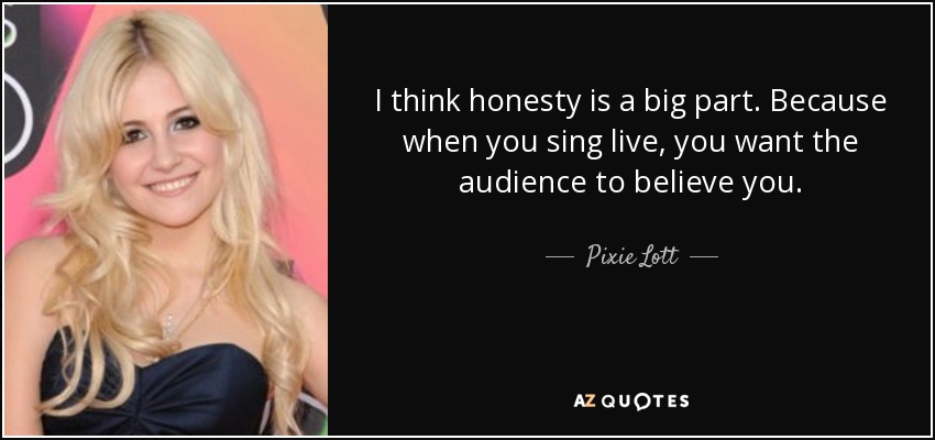 I think honesty is a big part. Because when you sing live, you want the audience to believe you. - Pixie Lott