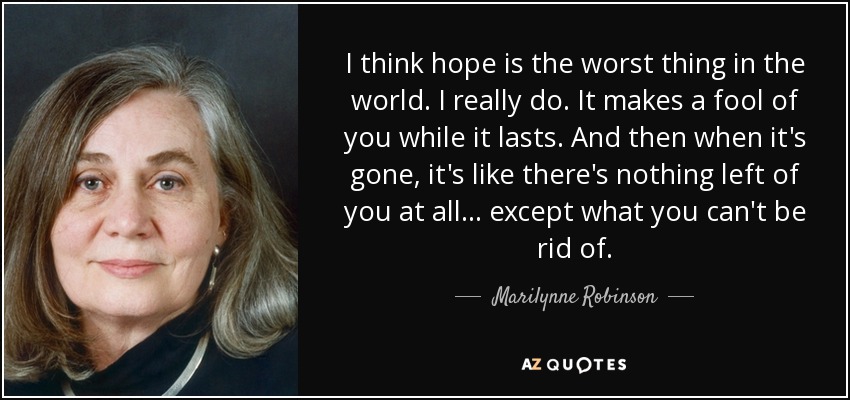 I think hope is the worst thing in the world. I really do. It makes a fool of you while it lasts. And then when it's gone, it's like there's nothing left of you at all . . . except what you can't be rid of. - Marilynne Robinson