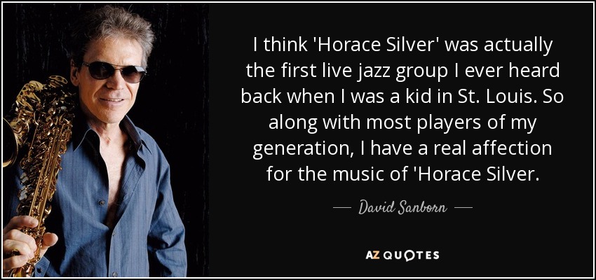 I think 'Horace Silver' was actually the first live jazz group I ever heard back when I was a kid in St. Louis. So along with most players of my generation, I have a real affection for the music of 'Horace Silver. - David Sanborn