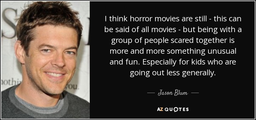 I think horror movies are still - this can be said of all movies - but being with a group of people scared together is more and more something unusual and fun. Especially for kids who are going out less generally. - Jason Blum