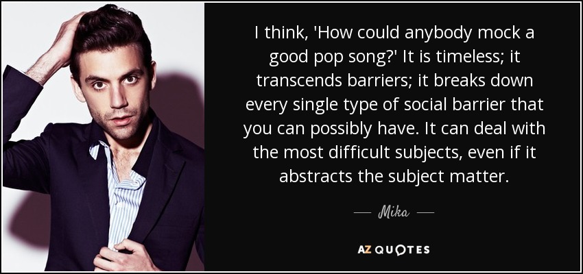 I think, 'How could anybody mock a good pop song?' It is timeless; it transcends barriers; it breaks down every single type of social barrier that you can possibly have. It can deal with the most difficult subjects, even if it abstracts the subject matter. - Mika