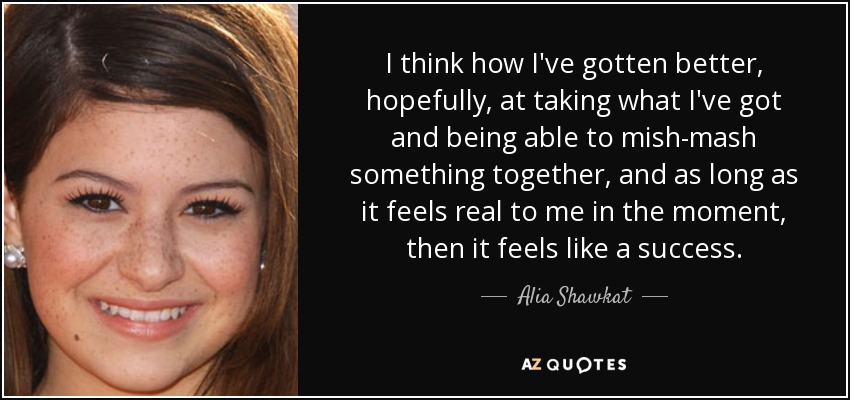 I think how I've gotten better, hopefully, at taking what I've got and being able to mish-mash something together, and as long as it feels real to me in the moment, then it feels like a success. - Alia Shawkat