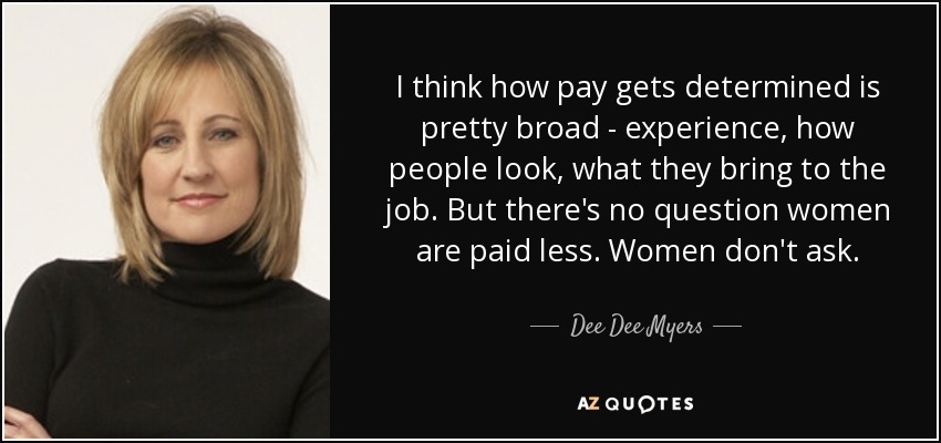 I think how pay gets determined is pretty broad - experience, how people look, what they bring to the job. But there's no question women are paid less. Women don't ask. - Dee Dee Myers