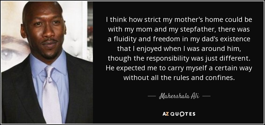 I think how strict my mother's home could be with my mom and my stepfather, there was a fluidity and freedom in my dad's existence that I enjoyed when I was around him, though the responsibility was just different. He expected me to carry myself a certain way without all the rules and confines. - Mahershala Ali