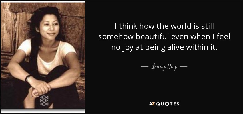 I think how the world is still somehow beautiful even when I feel no joy at being alive within it. - Loung Ung